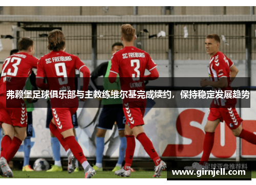 弗赖堡足球俱乐部与主教练维尔基完成续约,保持稳定发展趋势 弗赖堡足球俱乐部与主教练维尔基完成续约,保持稳定发展趋势